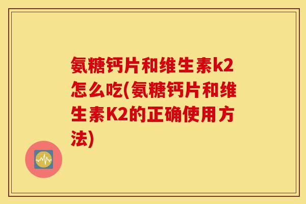 氨糖钙片和维生素k2怎么吃(氨糖钙片和维生素K2的正确使用方法)