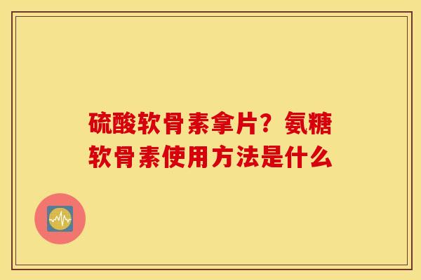 硫酸软骨素拿片？氨糖软骨素使用方法是什么