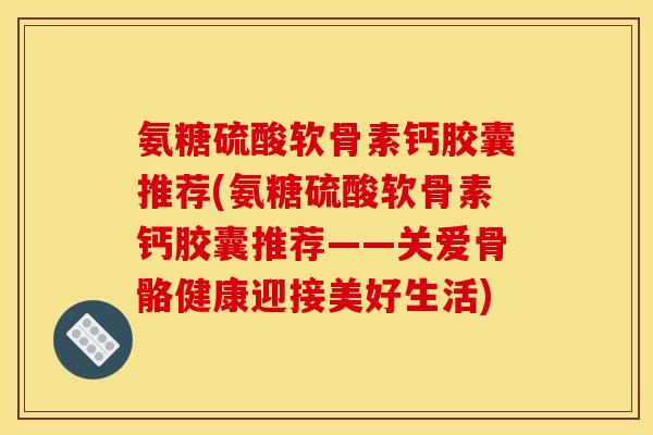 氨糖硫酸软骨素钙胶囊推荐(氨糖硫酸软骨素钙胶囊推荐——关爱骨骼健康迎接美好生活)