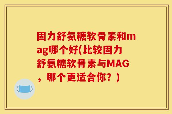 固力舒氨糖软骨素和mag哪个好(比较固力舒氨糖软骨素与MAG,哪个更适合你?) 固力舒氨糖软骨素和mag哪个好(比较固力舒氨糖软骨素与MAG,哪个更适合你?)