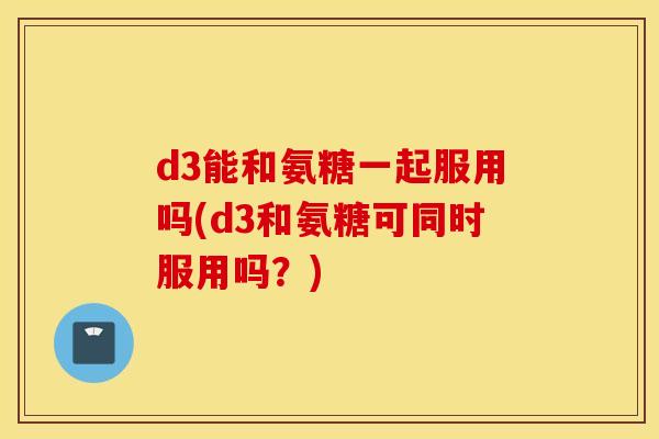 d3能和氨糖一起服用吗(d3和氨糖可同时服用吗?) d3能和氨糖一起服用吗(d3和氨糖可同时服用吗?)