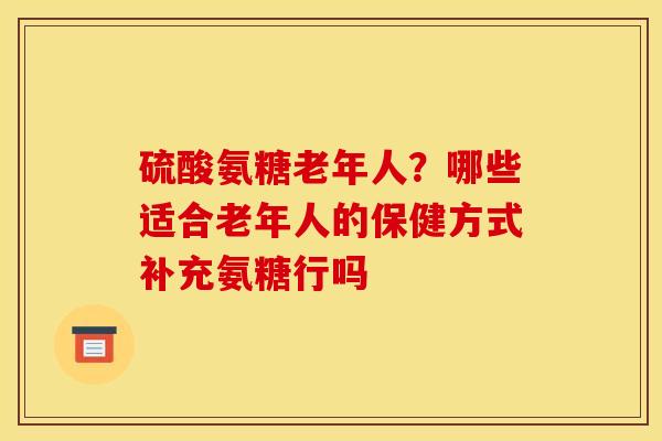 硫酸氨糖老年人？哪些适合老年人的保健方式补充氨糖行吗