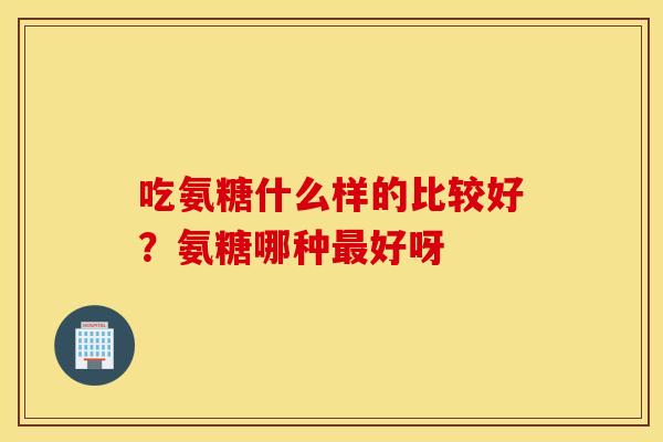 吃氨糖什么样的比较好？氨糖哪种最好呀