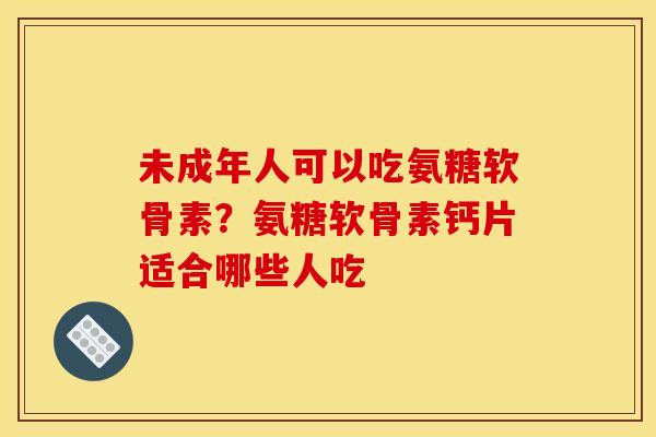 未成年人可以吃氨糖软骨素？氨糖软骨素钙片适合哪些人吃