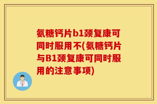 氨糖钙片b1颈复康可同时服用不(氨糖钙片与B1颈复康可同时服用的注意事项)