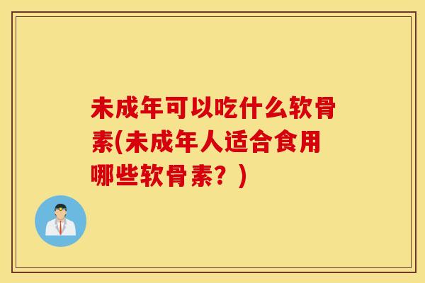 未成年可以吃什么软骨素(未成年人适合食用哪些软骨素？)