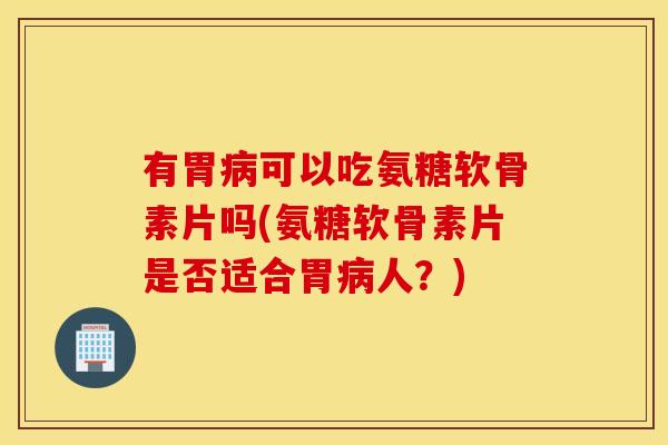 有胃病可以吃氨糖软骨素片吗(氨糖软骨素片是否适合胃病人？)