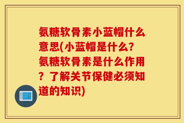 氨糖软骨素小蓝帽什么意思(小蓝帽是什么？氨糖软骨素是什么作用？了解关节保健必须知道的知识)