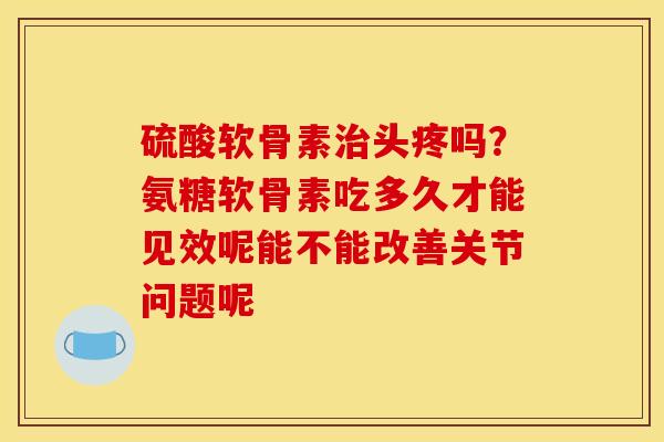 硫酸软骨素治头疼吗？氨糖软骨素吃多久才能见效呢能不能改善关节问题呢