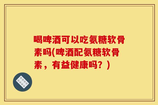 喝啤酒可以吃氨糖软骨素吗(啤酒配氨糖软骨素，有益健康吗？)