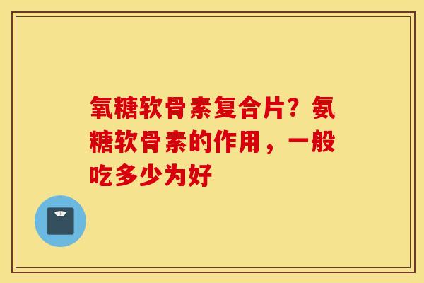 氧糖软骨素复合片？氨糖软骨素的作用，一般吃多少为好