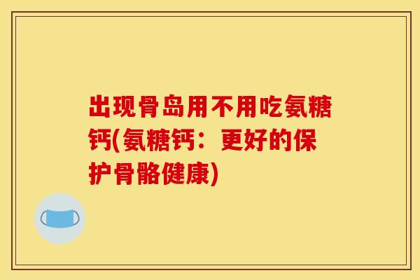 出现骨岛用不用吃氨糖钙(氨糖钙：更好的保护骨骼健康)