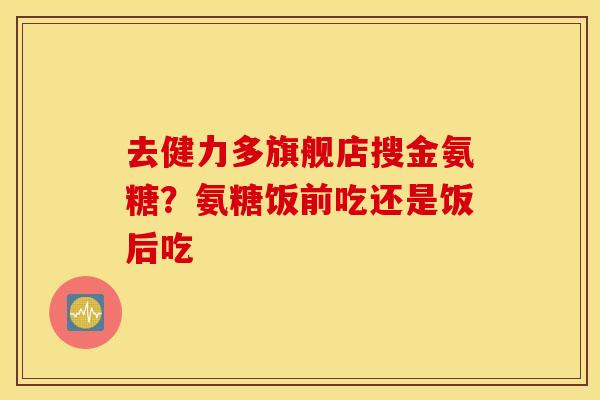 去健力多旗舰店搜金氨糖？氨糖饭前吃还是饭后吃