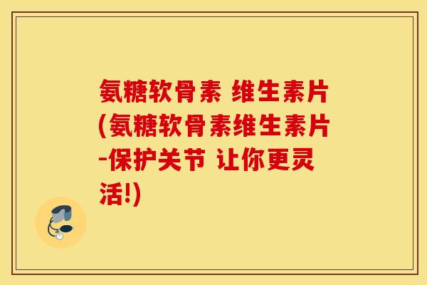 氨糖软骨素 维生素片(氨糖软骨素维生素片-保护关节 让你更灵活!)
