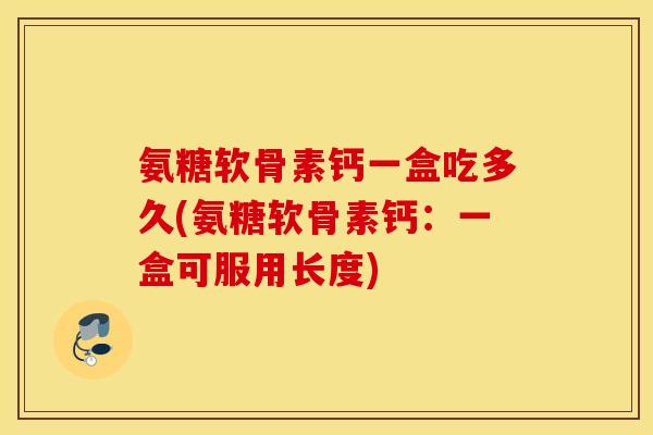氨糖软骨素钙一盒吃多久(氨糖软骨素钙:一盒可服用长度) 氨糖软骨素钙一盒吃多久(氨糖软骨素钙:一盒可服用长度)