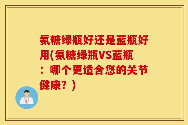 氨糖绿瓶好还是蓝瓶好用(氨糖绿瓶VS蓝瓶：哪个更适合您的关节健康？)