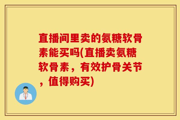 直播间里卖的氨糖软骨素能买吗(直播卖氨糖软骨素，有效护骨关节，值得购买)