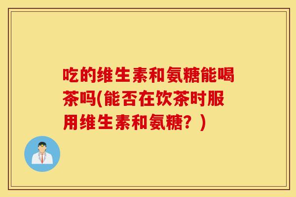 吃的维生素和氨糖能喝茶吗(能否在饮茶时服用维生素和氨糖？)