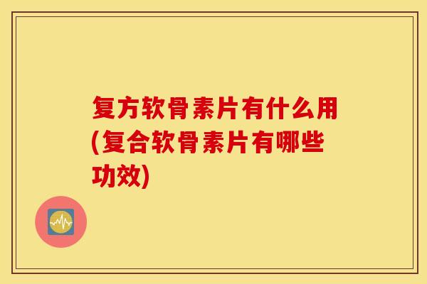 复方软骨素片有什么用(复合软骨素片有哪些功效)