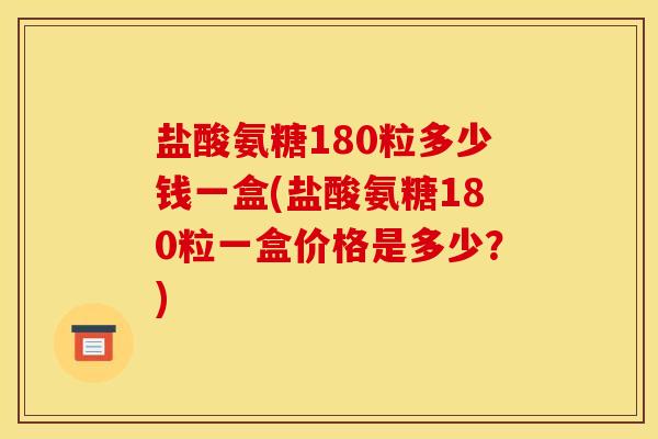 盐酸氨糖180粒多少钱一盒(盐酸氨糖180粒一盒价格是多少？)