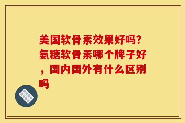 美国软骨素效果好吗？氨糖软骨素哪个牌子好，国内国外有什么区别吗