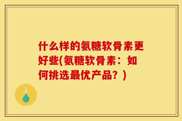 什么样的氨糖软骨素更好些(氨糖软骨素：如何挑选最优产品？)