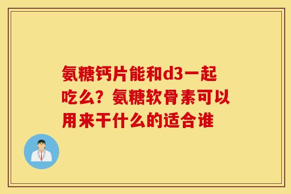 氨糖钙片能和d3一起吃么？氨糖软骨素可以用来干什么的适合谁