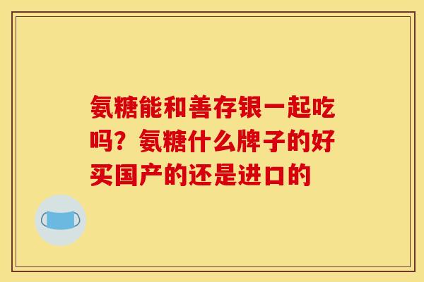 氨糖能和善存银一起吃吗？氨糖什么牌子的好买国产的还是进口的