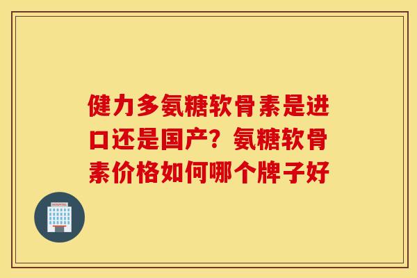 健力多氨糖软骨素是进口还是国产？氨糖软骨素价格如何哪个牌子好