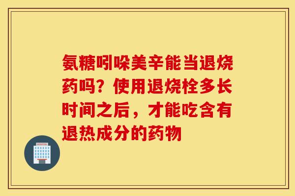 氨糖吲哚美辛能当退烧药吗？使用退烧栓多长时间之后，才能吃含有退热成分的药物