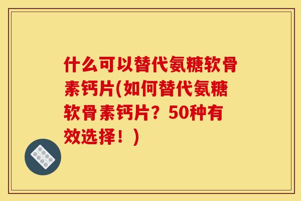 什么可以替代氨糖软骨素钙片(如何替代氨糖软骨素钙片？50种有效选择！)