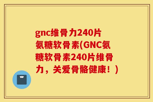 gnc维骨力240片氨糖软骨素(GNC氨糖软骨素240片维骨力，关爱骨骼健康！)