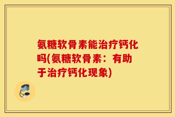 氨糖软骨素能治疗钙化吗(氨糖软骨素：有助于治疗钙化现象)