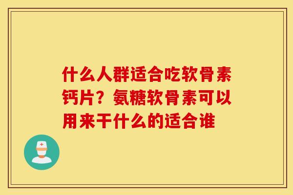 什么人群适合吃软骨素钙片？氨糖软骨素可以用来干什么的适合谁
