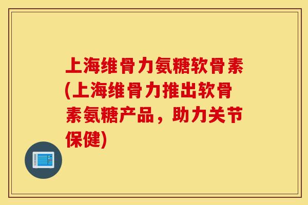 上海维骨力氨糖软骨素(上海维骨力推出软骨素氨糖产品，助力关节保健)