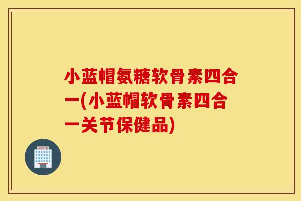 小蓝帽氨糖软骨素四合一(小蓝帽软骨素四合一关节保健品)