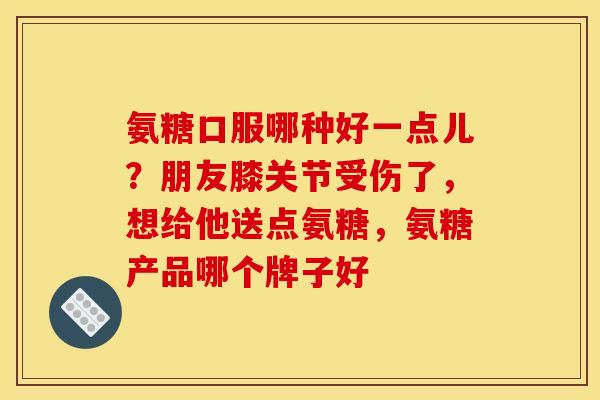 氨糖口服哪种好一点儿？朋友膝关节受伤了，想给他送点氨糖，氨糖产品哪个牌子好