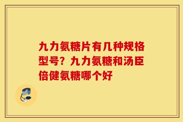九力氨糖片有几种规格型号？九力氨糖和汤臣倍健氨糖哪个好