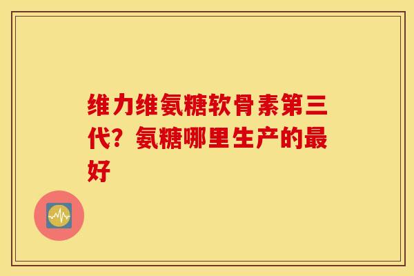 维力维氨糖软骨素第三代？氨糖哪里生产的最好