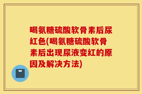 喝氨糖硫酸软骨素后尿红色(喝氨糖硫酸软骨素后出现尿液变红的原因及解决方法)