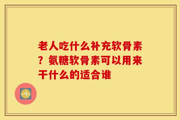 老人吃什么补充软骨素？氨糖软骨素可以用来干什么的适合谁