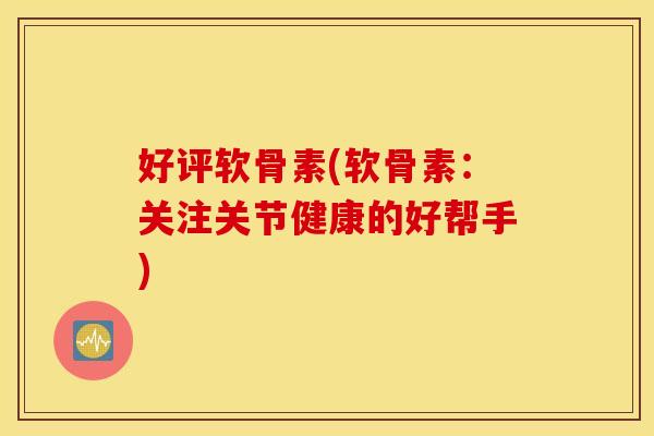 好评软骨素(软骨素：关注关节健康的好帮手)