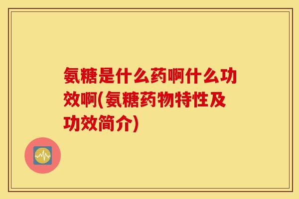 氨糖是什么药啊什么功效啊(氨糖药物特性及功效简介)