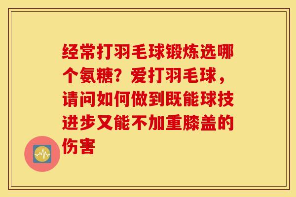 经常打羽毛球锻炼选哪个氨糖？爱打羽毛球，请问如何做到既能球技进步又能不加重膝盖的伤害
