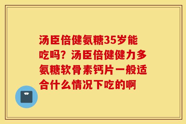 汤臣倍健氨糖35岁能吃吗？汤臣倍健健力多氨糖软骨素钙片一般适合什么情况下吃的啊
