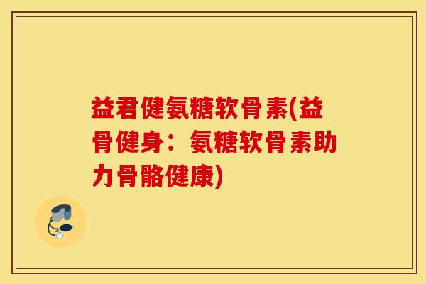 益君健氨糖软骨素(益骨健身：氨糖软骨素助力骨骼健康)