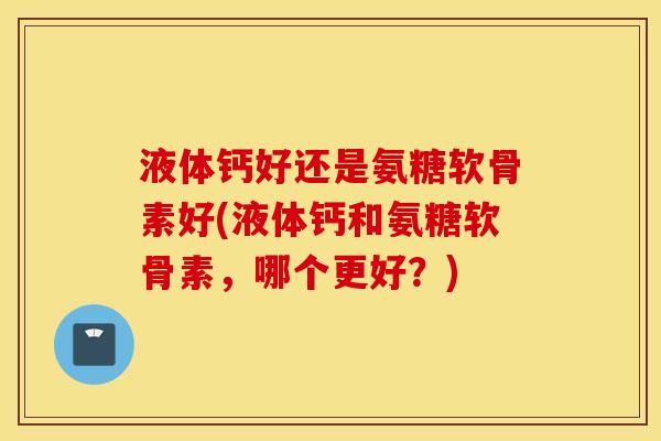 液体钙好还是氨糖软骨素好(液体钙和氨糖软骨素，哪个更好？)
