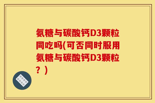 氨糖与碳酸钙D3颗粒同吃吗(可否同时服用氨糖与碳酸钙D3颗粒?) 氨糖与碳酸钙D3颗粒同吃吗(可否同时服用氨糖与碳酸钙D3颗粒?)