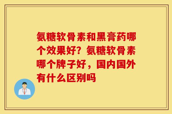 氨糖软骨素和黑膏药哪个效果好？氨糖软骨素哪个牌子好，国内国外有什么区别吗