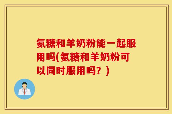 氨糖和羊奶粉能一起服用吗(氨糖和羊奶粉可以同时服用吗？)
